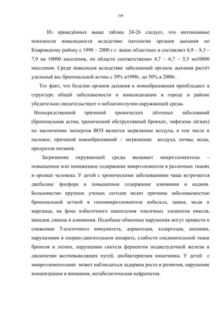 108
Из приведённых выше таблиц 24-26 следует, что интенсивные
показатели инвалидности вследствие патологии органов дыхания по
Ковровскому району с 1998 – 2000 г.г. выше областных и составляет 6,9 – 8,3 –
7,9 на 10000 населения, по области соответственно 4,7 – 6,7 – 5,5 на10000
населения. Среди инвалидов вследствие заболеваний органов дыхания растёт
удельный вес бронхиальной астмы с 39% в1998г. до 50% в 2000г.
Тот факт, что болезни органов дыхания и новообразования преобладают в
структуре общей заболеваемости и инвалидизации в городе и районе
убедительно свидетельствует о неблагополучии окружающей среды.
Непосредственной причиной хронических лёгочных заболеваний
(бронхиальная астма, хронический обструктивный бронхит, эмфизема лёгких)
по заключению экспертов ВОЗ является загрязнение воздуха, в том числе и
пылевое, причиной новообразований – загрязнение воздуха, почвы, воды,
продуктов питания.
Загрязнение окружающей среды вызывает микроэлементозы –
повышенное или пониженное содержание микроэлементов в различных тканях
и органах человека. У детей с хроническими заболеваниями чаще встречается
дисбаланс фосфора и повышенное содержание алюминия и кадмия.
Большинство крупных ученых сегодня видит причины заболеваемостью
бронхиальной астмой в гипомикроэлементозе кобальта, цинка, меди и
марганца, на фоне избыточного накопления токсичных элементов никеля,
ванадия, свинца и алюминия. Подобные обменные нарушения могут привести к
снижению Т-клеточного иммунитета, дерматозам, аллергозам, анемиям,
нарушениям в опорно-двигательном аппарате, слабости соединительной ткани
бронхов и легких, нарушению синтеза ферментов поджелудочной железы и
дискенезии желчевыводящих путей, дисбактериозам кишечника. У детей c
микроэлементозами может наблюдаться задержка роста и развития, нарушение
концентрации и внимания, метаболитическая нефропатия.
 