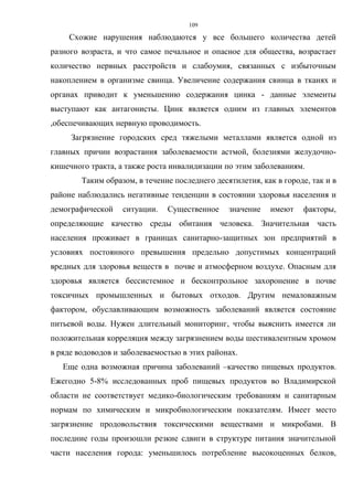 109
Схожие нарушения наблюдаются у все большего количества детей
разного возраста, и что самое печальное и опасное для общества, возрастает
количество нервных расстройств и слабоумия, связанных с избыточным
накоплением в организме свинца. Увеличение содержания свинца в тканях и
органах приводит к уменьшению содержания цинка - данные элементы
выступают как антагонисты. Цинк является одним из главных элементов
,обеспечивающих нервную проводимость.
Загрязнение городских сред тяжелыми металлами является одной из
главных причин возрастания заболеваемости астмой, болезнями желудочно-
кишечного тракта, а также роста инвалидизации по этим заболеваниям.
Таким образом, в течение последнего десятилетия, как в городе, так и в
районе наблюдались негативные тенденции в состоянии здоровья населения и
демографической ситуации. Существенное значение имеют факторы,
определяющие качество среды обитания человека. Значительная часть
населения проживает в границах санитарно-защитных зон предприятий в
условиях постоянного превышения предельно допустимых концентраций
вредных для здоровья веществ в почве и атмосферном воздухе. Опасным для
здоровья является бессистемное и бесконтрольное захоронение в почве
токсичных промышленных и бытовых отходов. Другим немаловажным
фактором, обуславливающим возможность заболеваний является состояние
питьевой воды. Нужен длительный мониторинг, чтобы выяснить имеется ли
положительная корреляция между загрязнением воды шестивалентным хромом
в ряде водоводов и заболеваемостью в этих районах.
Еще одна возможная причина заболеваний –качество пищевых продуктов.
Ежегодно 5-8% исследованных проб пищевых продуктов во Владимирской
области не соответствует медико-биологическим требованиям и санитарным
нормам по химическим и микробиологическим показателям. Имеет место
загрязнение продовольствия токсическими веществами и микробами. В
последние годы произошли резкие сдвиги в структуре питания значительной
части населения города: уменьшилось потребление высокоценных белков,
 