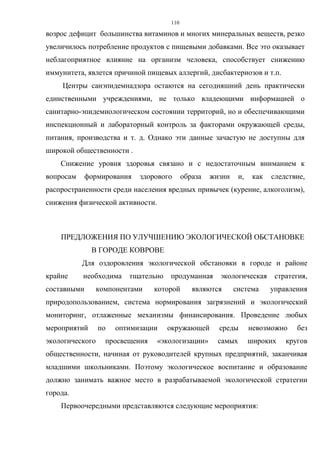 110
возрос дефицит большинства витаминов и многих минеральных веществ, резко
увеличилось потребление продуктов с пищевыми добавками. Все это оказывает
неблагоприятное влияние на организм человека, способствует снижению
иммунитета, явлется причиной пищевых аллергий, дисбактериозов и т.п.
Центры санэпидемнадзора остаются на сегодняшний день практически
единственными учреждениями, не только владеющими информацией о
санитарно-эпидемиологическом состоянии территорий, но и обеспечивающими
инспекционный и лабораторный контроль за факторами окружающей среды,
питания, производства и т. д. Однако эти данные зачастую не доступны для
широкой общественности .
Снижение уровня здоровья связано и с недостаточным вниманием к
вопросам формирования здорового образа жизни и, как следствие,
распространенности среди населения вредных привычек (курение, алкоголизм),
снижения физической активности.
ПРЕДЛОЖЕНИЯ ПО УЛУЧШЕНИЮ ЭКОЛОГИЧЕСКОЙ ОБСТАНОВКЕ
В ГОРОДЕ КОВРОВЕ
Для оздоровления экологической обстановки в городе и районе
крайне необходима тщательно продуманная экологическая стратегия,
составными компонентами которой являются система управления
природопользованием, система нормирования загрязнений и экологический
мониторинг, отлаженные механизмы финансирования. Проведение любых
мероприятий по оптимизации окружающей среды невозможно без
экологического просвещения «экологизации» самых широких кругов
общественности, начиная от руководителей крупных предприятий, заканчивая
младшими школьниками. Поэтому экологическое воспитание и образование
должно занимать важное место в разрабатываемой экологической стратегии
города.
Первоочередными представляются следующие мероприятия:
 