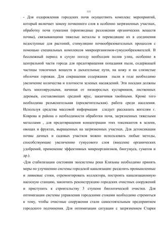 111
- Для оздоровления городских почв осуществить комплекс мероприятий,
который включает замену почвенного слоя в особенно загрязненных участках,
обработку почв гуматами (производные разложения органических веществ
почвы), связывающими тяжелые металлы и переводящие их в соединения
недоступные для растений, стимуляцию почвообразовательных процессов с
помощью специальных комплексов микроорганизмов-гумусообразователей. В
бесснежный период в сухую погоду необходим полив улиц, особенно в
центральной части города для предотвращения попадания пыли, содержащей
частицы токсичных веществ в дыхательные пути, на кожу и на слизистые
оболочки горожан. Для сокращения содержания пыли в годе необходимо
увеличение количества и плотности зеленых насаждений. Эти посадки должны
быть многоярусными, начиная от низкорослых кустарников, лиственных
деревьев, составляющих средний ярус, заканчивая хвойными. Кроме того
необходима разъяснительная (просветительская). работа среди населения.
Используя средства массовой информации следует рассказать жителям г.
Коврова и района о необходимости обработки почв, загрязненных тяжелыми
металлами , для предотвращения концентрации этих токсикантов в зелени,
овощах и фруктах, выращенных на загрязненных участках. Для детоксикации
почвы дачных и садовых участков можно использовать любые методы,
способствующие увеличению гумусового слоя (внесение органических
удобрений, применение эффективных микроорганизмов, биогумуса, гуматов и
др.).
-Для стабилизации состояния экосистемы реки Клязьмы необходимо принять
меры по улучшению системы городской канализации: разделить промышленные
и ливневые стоки, отремонтировать коллектора, построить канализационную
насосную станцию, закончить реконструкцию городских очистных сооружений
и приступить к строительству 3 ступени биологической очистки. Для
оптимизации системы управления городскими стоками необходимо стремиться
к тому, чтобы очистные сооружения стали самостоятельным предприятием
городского подчинения. Для оптимизации ситуации с загрязнением Старки
 