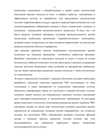 112
необходимо ознакомится с разработанными в нашей стране технологиями
извлечения тяжелых металлов из илов и выбрать наиболее экономичную и
эффективную систему их переработки. Для продолжения осуществления
системы гидромониторинга следует учредить гидрометеорологический пост или
специализированную лабораторию которые и будут осуществлять контроль за
основными показателями жизнедеятельности экосистемы. В виду того, что
биота является основным критерием состояния жизнедеятельности водной
экосистемы, необходима организация гидробиологического мониторинга,
который следует осуществлять по трем основным направлениям: по показателям
развития планктона, бентоса и перифитона.
-Для решения проблемы очистки загрязненных шестивалентным хромом
подземных вод возможно применение автономных сорбентных фильтров.
Новейшие технологии по извлечению металлов из воды и стоков на основе
волокнистых сорбентов позволяют получать фильтраты с высоким содержанием
тяжелых металлов. Размещение таких установок на предприятиях прибыльно,
так как можно организовать рециклинг ценных металлов и вновь использовать
их в производстве.
-В связи с критической ситуацией с твердыми бытовыми отходами необходимо
разработать городскую стратегию управления ТБО, включающую их сбор,
утилизацию, а также мероприятия по уменьшению образования отходов,
обеспечить нормирование города по токсичным и твердым бытовым отходам,
построить новый полигон для минимального хранения отходов, отвечающий
всем санитарно-гигиеническим, и экологическим требованиям. В настоящее
время существуют технологии, позволяющие радикально решать проблему ТБО:
сортировка мусора на свалке (при экологизации сознания населения процесс
переносится на специальные площадки внутри микрорайонов, где создаются
условия для разделения ТБО), минимизация размеров отдельных фракций
мусора с помощью прессов, рециклинг отходов (отходы при этом
рассматриваются как заменители природного сырья), захоронение
неутилизируемой части отходов.
 