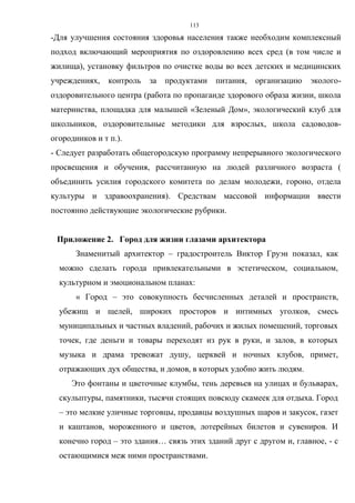 113
-Для улучшения состояния здоровья населения также необходим комплексный
подход включающий мероприятия по оздоровлению всех сред (в том числе и
жилища), установку фильтров по очистке воды во всех детских и медицинских
учреждениях, контроль за продуктами питания, организацию эколого-
оздоровительного центра (работа по пропаганде здорового образа жизни, школа
материнства, площадка для малышей «Зеленый Дом», экологический клуб для
школьников, оздоровительные методики для взрослых, школа садоводов-
огородников и т п.).
- Следует разработать общегородскую программу непрерывного экологического
просвещения и обучения, рассчитанную на людей различного возраста (
объединить усилия городского комитета по делам молодежи, гороно, отдела
культуры и здравоохранения). Средствам массовой информации ввести
постоянно действующие экологические рубрики.
Приложение 2. Город для жизни глазами архитектора
Знаменитый архитектор – градостроитель Виктор Груэн показал, как
можно сделать города привлекательными в эстетическом, социальном,
культурном и эмоциональном планах:
« Город – это совокупность бесчисленных деталей и пространств,
убежищ и щелей, широких просторов и интимных уголков, смесь
муниципальных и частных владений, рабочих и жилых помещений, торговых
точек, где деньги и товары переходят из рук в руки, и залов, в которых
музыка и драма тревожат душу, церквей и ночных клубов, примет,
отражающих дух общества, и домов, в которых удобно жить людям.
Это фонтаны и цветочные клумбы, тень деревьев на улицах и бульварах,
скульптуры, памятники, тысячи стоящих повсюду скамеек для отдыха. Город
– это мелкие уличные торговцы, продавцы воздушных шаров и закусок, газет
и каштанов, мороженного и цветов, лотерейных билетов и сувениров. И
конечно город – это здания… связь этих зданий друг с другом и, главное, - с
остающимися меж ними пространствами.
 