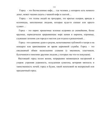 114
Город - это бесчисленные кафе,… где человек, у которого есть немного
денег, может часами сидеть с чашкой кофе и газетой…
Город – это толпы людей на тротуарах, это крытые галереи, аркады и
колоннады, заполненные людьми, которые куда-то спешат или просто
гуляют…
Город – это парки: крошечные зеленые островки со скамейками, более
крупные, периодически прерывающие море камня и кирпича, огромные,
служащие легкими для города и местом для отдыха и развлечений…
Город –это единение души и разума, испытываемое публикой в театре и на
концерте или прихожанами во время церковной службы. Город – это
ежедневный обмен несколькими словами (с мясником, газетчиком,
булочником и многими другими людьми, у которых мы что-то покупаем).
Настоящий город полон жизни, непрерывно меняющихся настроений и
узоров: утренняя угрюмость, полуденная суматоха, вечерняя мягкость и
таинственность ночей; город в будни, такой непохожий на воскресный или
праздничный город.
 