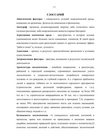 115
ГЛОССАРИЙ
Абиотические факторы – совокупность условий неорганической среды,
влияющих на организмы. Делятся на химические и физические.
Автотроф –организм, ассимилирующий энергию либо солнечного света
(зеленые растения), либо неорганических веществ (серные бактерии).
Агрессивная оптическая среда - пространство, в котором человек
одномоментно видит большое число одинаковых элементов. В такой среде
невозможно отделить один зрительный элемент от другого, возникает эффект
"ряби в глазах" и, отсюда - усталость.
Адаптация – процесс и результат приспособления организмов к условиям
существования.
Антропогенные факторы – факторы, возникшие в результате человеческой
деятельности.
Архитектура экологическая – новейшее направление в архитектуре,
районной и городской планировке, стремящееся максимально учесть
экологические и социально-экологические потребности конкретного
человека от его рождения до глубокой старости. А.э. старается приблизить
людей к природе, избавить их от монотонности городского пространства
(строительство домов различной конфигурации, окраски и т.п.),
гиподинамии, правильно распределить население по площади не более 100
чел на 1 га, строительство микрорайонов на 30 тыс. чел с соотношением
малоэтажного и многоэтажного строительства в пропорции 7:3), сохранить
не менее 50% пространства населенного места для зеленых насаждений,
изолировать население от трасс движения транспорта, создать условия для
общения между людьми и т.д.
Безопасность экологическая –1) совокупность действий, состояний и
процессов, прямо или косвенно не приводящих к жизненно важным
ущербам, наносимым природной среде, отдельным людям и человечеству;2)
комплекс состояний, явлений и действий, обеспечивающих экологический
 