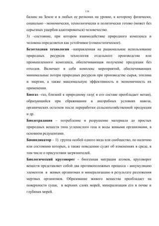 116
баланс на Земле и в любых ее регионах на уровне, к которому физически,
социально –экономически, технологически и политически готово (может без
серьезных ущербов адаптироваться) человечество.
3) –состояние, при котором взаимодействие природного комплекса и
человека определяется как устойчивое (гомеостатическое).
Безотходная технология –направленная на рациональное использование
природных ресурсов технология отдельного производства или
промышленного комплекса, обеспечивающая получение продукции без
отходов. Включает в себя комплекс мероприятий, обеспечивающих
минимальные потери природных ресурсов при производстве сырья, топлива
и энергии, а также максимальную эффективность и экономичность их
применения.
Биогаз –газ, близкий к природному газу( в его составе преобладает метан),
образующийся при сбраживании в анаэробных условиях навоза,
органических остатков после переработки сельскохозяйственной продукции
и др.
Биодеградация – потребление и разрушение материала до простых
природных веществ типа углекислого газа и воды живыми организмами, в
основном редуцентами.
Биоиндикатор – 1) группа особей одного вида или сообщество, по наличию
или состоянию которых, а также поведению судят об изменениях в среде, в
том числе о присутствии загрязнителей.
Биологический круговорот - биогенная миграция атомов, круговорот
веществ представляет собой два противоположных процесса - аккумуляцию
элементов в живых организмах и минерализацию в результате разложения
мертвых организмов. Образование живого вещества преобладает на
поверхности суши, в верхних слоях морей, минерализация его в почве и
глубинах морей.
 