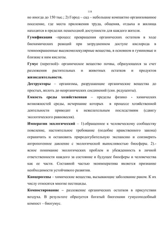 118
но иногда до 150 тыс.; 2) Город – сад – небольшое компактно организованное
поселение, где места приложения труда, общения, отдыха и жилища
находятся в пределах пешеходной доступности для каждого жителя.
Гумификация –процесс превращения органических остатков в ходе
биохимических реакций при затрудненном доступе кислорода в
темноокрашенные высокомолекулярные вещества, в основном в гуминовые и
близкие к ним кислоты.
Гумус (перегной)- органическое вещество почвы, образующееся за счет
разложения растительных и животных остатков и продуктов
жизнедеятельности.
Деструкторы – организмы, разрушающие органические вещества до
простых, вплоть до неорганических соединений (син. редуценты).
Емкость среды хозяйственная – пределы физико - химических
возможностей среды, исчерпание которых в процессе хозяйственной
деятельности приводит к нежелательным последствиям (сдвигу
экологического равновесия).
Императив экологический – 1).обращенное к человеческому сообществу
повеление, настоятельное требование (подобие нравственного закона)
ограничить и остановить природогубительную экспансию и соизмерить
антропогенное давление с экологической выносливостью биосферы. 2).-
ясное понимание экологических проблем и убежденность в личной
ответственности каждого за состояние и будущее биосферы и человечества
как ее части. Составной частью экоимператива является признание
необходимости устойчивого развития.
Канцерогены – химические вещества, вызывающие заболевание раком. К их
числу относятся многие пестициды.
Компостирование – разложение органических остатков в присутствии
воздуха. В результате образуется богатый биогенами гумусоподобный
компост – биогумус.
 