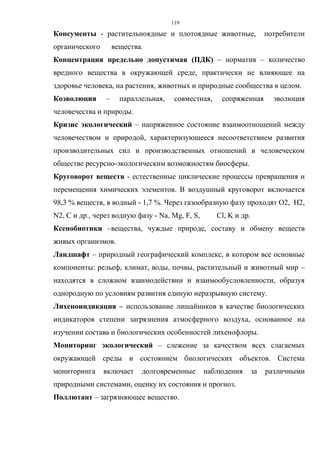 119
Консументы - растительноядные и плотоядные животные, потребители
органического вещества.
Концентрация предельно допустимая (ПДК) – норматив – количество
вредного вещества в окружающей среде, практически не влияющее на
здоровье человека, на растения, животных и природные сообщества в целом.
Коэволюция – параллельная, совместная, сопряженная эволюция
человечества и природы.
Кризис экологический – напряженное состояние взаимоотношений между
человечеством и природой, характеризующееся несоответствием развития
производительных сил и производственных отношений в человеческом
обществе ресурсно-экологическим возможностям биосферы.
Круговорот веществ - естественные циклические процессы превращения и
перемещения химических элементов. В воздушный круговорот включается
98,3 % веществ, в водный - 1,7 %. Через газообразную фазу проходят О2, Н2,
N2, С и др., через водную фазу - Na, Mg, F, S, Cl, K и др.
Ксенобиотики –вещества, чуждые природе, составу и обмену веществ
живых организмов.
Ландшафт – природный географический комплекс, в котором все основные
компоненты: рельеф, климат, воды, почвы, растительный и животный мир –
находятся в сложном взаимодействии и взаимообусловленности, образуя
однородную по условиям развития единую неразрывную систему.
Лихеноиндикация – использование лишайников в качестве биологических
индикаторов степени загрязнения атмосферного воздуха, основанное на
изучении состава и биологических особенностей лихенофлоры.
Мониторинг экологический – слежение за качеством всех слагаемых
окружающей среды и состоянием биологических объектов. Система
мониторинга включает долговременные наблюдения за различными
природными системами, оценку их состояния и прогноз.
Поллютант – загрязняющее вещество.
 