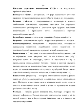 120
Предельно допустимые концентрации (ПДК) - см. концентрация
предельно допустимая.
Природопользование – совокупность всех форм эксплуатации человеком
природно- ресурсного потенциала данной области и мер по его сохранению.
Развитие устойчивое – совершенствование техносферы в условиях
стабильности окружающего природного комплекса, без сокращения
экологического разнообразия и ущемления прав будущих поколений,
базирующееся на применении научно обоснованной стратегии
взаимодействия со средой.
Разнообразие видовое – число видов в данном сообществе или области.
Редуценты - микроорганизмы, грибы - разрушители органических остатков.
Рекогносцировочное исследование - первоначальное, описательное
исследование экосистемы, своеобразный «эскиз» экосистемы, без
тщательной проработки, изучения отдельных деталей, компонентов.
Реутилизация - 1) получение из использованной готовой продукции путем
ее переработки новой продукции того же или близкого типа (напр.,
получение бумаги из макулатуры, металла из металлолома и т.п.); 2)
использование производственно- бытовых отходов в качестве исходного
продукта для другого производства (напр., веществ, содержащихся в сточных
водах, для производства химических продуктов и удобрений, битого стекла –
для изготовления строительных материалов, дорожного покрытия и т.п.).
Рециклизация (рециклинг) – повторное использование какого-то ресурса
после его обработки, делающей его пригодным для такого использования,
напр. Повторное использование воды в технологических циклах после ее
очистки; использование навоза свиней и коров для производства ценного
удобрения - биогумуса и т.п.).
Саккады – быстрые, резкие движения глаз, благодаря которым глаз
получает информацию. Саккады возникают постоянно, как на свету, так и в
полной темноте, как в бодрствующем состоянии, так и в спящем, но
амплитуда их различна.
 