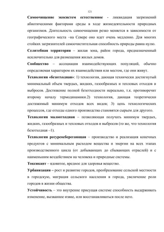 121
Самоочищение экосистем естественное - ликвидация загрязнений
абиотическими факторами среды в ходе жизнедеятельности природных
организмов. Длительность самоочищения резко меняется в зависимости от
географического места –на Севере оно идет очень медленно. Для многих
стойких загрязнителей самоочистительная способность природы равна нулю.
Селитебная территория – жилая зона, район города, предназначенный
исключительно для размещения жилых домов.
Сообщество – ассоциация взаимодействующих популяций, обычно
определяемая характером их взаимодействия или местом, где они живут.
Технология «безотходная»: 1) технология, дающая технически достигнутый
минимальный объем твердых, жидких, газообразных и тепловых отходов и
выбросов. Достижение полной безотходности нереально, т.к. противоречит
второму началу термодинамики.2) технология, дающая теоретически
достижимый минимум отходов всех видов; 3) цепь технологических
процессов, где отходы одного производства становятся сырьем для другого.
Технология малоотходная – позволяющая получать минимум твердых,
жидких, газообразных и тепловых отходов и выбросов (то же, что технология
безотходная –1).
Технология ресурсосберегающая – производство и реализация конечных
продуктов с минимальным расходом вещества и энергии на всех этапах
производственного цикла (от добывающих до сбывающих отраслей) и с
наименьшим воздействием на человека и природные системы.
Токсикант – ядовитое, вредное для здоровья вещество.
Урбанизация – рост и развитие городов, преобразование сельской местности
в городскую, миграция сельского населения в города, увеличение роли
городов в жизни общества.
Устойчивость – это внутренне присущая системе способность выдерживать
изменение, вызванное извне, или восстанавливаться после него.
 
