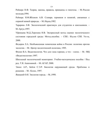 124
Реймерс Н.Ф. Теория, законы, правила, принципы и гипотезы. – М.:Россия
молодая,1994.
Реймерс Н.Ф.Яблоков А.В. Словарь терминов и понятий, связанных с
охраной живой природы. – М.:Наука,1982.
Тарарина Л.Ф. Экологический практикум для студентов и школьников. –
М.:Аргус,1997.
Уфимцева М.Д.,Терехина Н.В. Экспрессный метод оценки экологического
состояния городской среды: Метод.пособие. – СПб.: Изд-во СПб. Ун-та,
2000.
Федоров Л.А. Необъявленная химическая война в России: политика против
экологии. – М.: Центр экологической политики, 1995.
Филин В.А. Видеоэкология. Что для глаза хорошо, а что – плохо. – М.: МЦ
«Видеоэкология».1997.
Школьный экологический мониторинг. Учебно-методическое пособие / Под
ред. Т.Я. Ашихминой. – М.:АГАР, 2000.
Эннос А.Р., Бейли С.Э.Р. Биология окружающей среды. Проблемы и
решения. – М.: Колос, 1997.
Яницкий О.Н. Экология города. – М.,1998.
 
