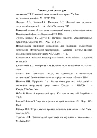 125
Рекомендуемая литература
Ашихмина Т.Я. Школьный экологический мониторинг. Учебно-
методическое пособие.- М.: АГАР, 2000.
Дончева А.В., КазаковЛ.К., Кулацков В.Н. Ландшафтная индикация
загрязнений природной среды. – М.: «Экология»,1992.
Ежегодный доклад «О состоянии окружающей среды и здоровья населения
Владимирской области».-Владимир, 2000-2005.
Зукопп, Эдьверс Г., Маттес Г. Изучение экологии урбанизированных
территорий//Экология, 1981. –№2. – С.15-20.
Использование эпифитных лишайников для индикации атмосферного
загрязнения. Методические рекомендации. – Апатиты: Институт проблем
промышленной экологии Севера АНССР,1991 –47 с.
Карлович И.А. Экология Владимирской области.: Учеб.пособие. –Владимир,
ВГПУ.1998.
Комиссарова Т.С., Макарский А.М. Полевые уроки по геоэкологии. – МПб.,
1995.
Мазинг В.В. Экосистема города, ее особенности и возможности
оптимизации// Экологические аспекты городских систем. – Минск, 1994.
Наумова Н.Н., Кудряшова Л.А. Анализ мониторинговых наблюдений за
состоянием окружающей среды города Коврова за 1994-2000 г. –
Ковров,2000-2001,76 с.
Небел Б. Наука об окружающей среде. Как устроен мир. –М.:Мир,1993. –
Т.1,2.
Ревель П.,Ревель Ч. Здоровье и среда, в которой мы живем. –М.: Мир, 1995.-
Кн.4.
Реймерс Н.Ф. Теория, законы, правила, принципы и гипотезы . – М.:Россия
молодая,1994.
Тарарина Л.Ф. Экологический практикум для студентов и школьников. –
М.:Аргус,1997.
 