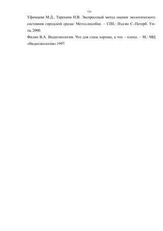 126
Уфимцева М.Д., Терехина Н.В. Экспрессный метод оценки экологического
состояния городской среды: Метод.пособие. – СПб.: Изд-во С.-Петерб. Ун-
та, 2000.
Филин В.А. Видеоэкология. Что для глаза хорошо, а что – плохо. – М.: МЦ
«Видеоэкология».1997.
 