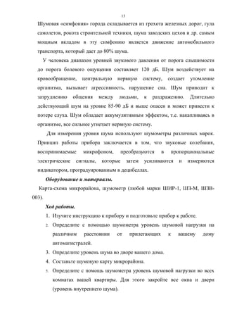 13
Шумовая «симфония» города складывается из грохота железных дорог, гула
самолетов, рокота строительной техники, шума заводских цехов и др. самым
мощным вкладом в эту симфонию является движение автомобильного
транспорта, который дает до 80% шума.
У человека диапазон уровней звукового давления от порога слышимости
до порога болевого ощущения составляет 120 дБ. Шум воздействует на
кровообращение, центральную нервную систему, создает утомление
организма, вызывает агрессивность, нарушение сна. Шум приводит к
затруднению общения между людьми, к раздражению. Длительно
действующий шум на уровне 85-90 дБ и выше опасен и может привести к
потере слуха. Шум обладает аккумулятивным эффектом, т.е. накапливаясь в
организме, все сильнее угнетает нервную систему.
Для измерения уровня шума используют шумометры различных марок.
Принцип работы прибора заключается в том, что звуковые колебания,
воспринимаемые микрофоном, преобразуются в пропорциональные
электрические сигналы, которые затем усиливаются и измеряются
индикатором, проградуированным в децибеллах.
Оборудование и материалы.
Карта-схема микрорайона, шумометр (любой марки ШИР-1, ШЗ-М, ШЗВ-
003).
Ход работы.
1. Изучите инструкцию к прибору и подготовьте прибор к работе.
2. Определите с помощью шумометра уровень шумовой нагрузки на
различном расстоянии от прилегающих к вашему дому
автомагистралей.
3. Определите уровень шума во дворе вашего дома.
4. Составьте шумовую карту микрорайона.
5. Определите с помощь шумометра уровень шумовой нагрузки во всех
комнатах вашей квартиры. Для этого закройте все окна и двери
(уровень внутреннего шума).
 