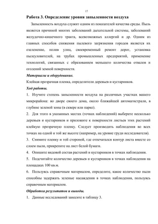 17
Работа 3. Определение уровня запыленности воздуха
Запыленность воздуха служит одним из показателей качества среды. Пыль
является причиной многих заболеваний дыхательной системы, заболеваний
желудочно-кишечного тракта, всевозможных аллергий и др. Одним из
главных способов снижения пылевого загрязнения городов является их
озеленение, полив улиц, своевременный ремонт дорог, установка
пылеуловителей, на трубах промышленных предприятий, применение
технологий, связанных с образованием меньшего количества отвалов и
оголений земной поверхности.
Материалы и оборудование.
Клейкая прозрачная пленка, определители деревьев и кустарников.
Ход работы.
1. Изучите степень запыленности воздуха на различных участках вашего
микрорайона: во дворе своего дома, около ближайшей автомагистрали, в
глубине зеленой зоны (в сквере или парке).
2. Для этого в указанных местах (точках наблюдений) выберите несколько
деревьев и кустарников и приложите к поверхности листьев этих растений
клейкую прозрачную пленку. Следует производить наблюдения во всех
точках на одной и той же высоте (например, на уровне груди исследователя).
3. Снимите пленку и той стороной, где отпечатался контур листа вместе со
слоем пыли, прикрепите на лист белой бумаги.
4. Опишите видовой состав растений и кустарников в точках наблюдения.
5. Подсчитайте количество деревьев и кустарников в точках наблюдения на
площадках 100 кв.м.
6. Пользуясь справочным материалом, определите, какое количество пыли
способны задержать зеленые насаждения в точках наблюдения, пользуясь
справочным материалом.
Обработка результатов и выводы.
1. Данные исследований занесите в таблицу 3.
 