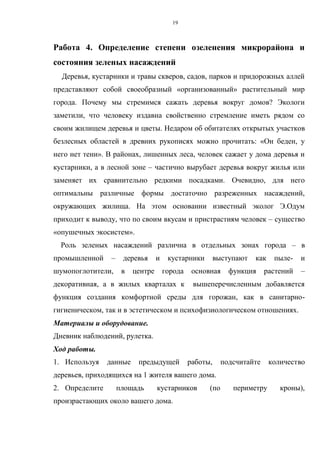 19
Работа 4. Определение степени озеленения микрорайона и
состояния зеленых насаждений
Деревья, кустарники и травы скверов, садов, парков и придорожных аллей
представляют собой своеобразный «организованный» растительный мир
города. Почему мы стремимся сажать деревья вокруг домов? Экологи
заметили, что человеку издавна свойственно стремление иметь рядом со
своим жилищем деревья и цветы. Недаром об обитателях открытых участков
безлесных областей в древних рукописях можно прочитать: «Он беден, у
него нет тени». В районах, лишенных леса, человек сажает у дома деревья и
кустарники, а в лесной зоне – частично вырубает деревья вокруг жилья или
заменяет их сравнительно редкими посадками. Очевидно, для него
оптимальны различные формы достаточно разреженных насаждений,
окружающих жилища. На этом основании известный эколог Э.Одум
приходит к выводу, что по своим вкусам и пристрастиям человек – существо
«опушечных экосистем».
Роль зеленых насаждений различна в отдельных зонах города – в
промышленной – деревья и кустарники выступают как пыле- и
шумопоглотители, в центре города основная функция растений –
декоративная, а в жилых кварталах к вышеперечисленным добавляется
функция создания комфортной среды для горожан, как в санитарно-
гигиеническом, так и в эстетическом и психофизиологическом отношениях.
Материалы и оборудование.
Дневник наблюдений, рулетка.
Ход работы.
1. Используя данные предыдущей работы, подсчитайте количество
деревьев, приходящихся на 1 жителя вашего дома.
2. Определите площадь кустарников (по периметру кроны),
произрастающих около вашего дома.
 