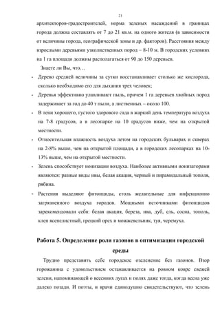21
архитекторов-градостроителей, норма зеленых насаждений в границах
города должна составлять от 7 до 21 кв.м. на одного жителя (в зависимости
от величины города, географической зоны и др. факторов). Расстояния между
взрослыми деревьями узколиственных пород – 8-10 м. В городских условиях
на 1 га площади должны располагаться от 90 до 150 деревьев.
Знаете ли Вы, что…
- Дерево средней величины за сутки восстанавливает столько же кислорода,
сколько необходимо его для дыхания трех человек;
- Деревья эффективно улавливают пыль, причем 1 га деревьев хвойных пород
задерживает за год до 40 т пыли, а лиственных – около 100.
- В тени хорошего, густого здорового сада в жаркий день температура воздуха
на 7-8 градусов, а в лесопарке на 10 градусов ниже, чем на открытой
местности.
- Относительная влажность воздуха летом на городских бульварах и скверах
на 2-8% выше, чем на открытой площади, а в городских лесопарках на 10-
13% выше, чем на открытой местности.
- Зелень способствует ионизации воздуха. Наиболее активными ионизаторами
являются: разные виды ивы, белая акация, черный и пирамидальный тополя,
рябина.
- Растения выделяют фитонциды, столь желательные для инфекционно
загрязненного воздуха городов. Мощными источниками фитонцидов
зарекомендовали себя: белая акация, береза, ива, дуб, ель, сосна, тополь,
клен ясенелистный, грецкий орех и можжевельник, туя, черемуха.
Работа 5. Определение роли газонов в оптимизации городской
среды
Трудно представить себе городское озеленение без газонов. Взор
горожанина с удовольствием останавливается на ровном ковре свежей
зелени, напоминающей о весенних лугах и полях даже тогда, когда весна уже
далеко позади. И поэты, и врачи единодушно свидетельствуют, что зелень
 