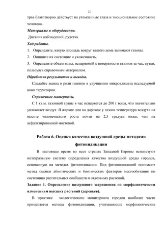 22
трав благотворно действует на утомленные глаза и эмоциональное состояние
человека.
Материалы и оборудование.
Дневник наблюдений, рулетка.
Ход работы.
1. Определите, какую площадь вокруг вашего дома занимают газоны.
2. Опишите их состояние и ухоженность.
3. Определите объем воды, испаряемой с поверхности газонов за час, сутки,
пользуясь справочным материалом.
Обработка результатов и выводы.
Сделайте вывод о роли газонов в улучшении микроклимата исследуемой
вами территории.
Справочные материалы.
С 1 кв.м. газонной травы в час испаряется до 200 г воды, что значительно
увлажняет воздух. В жаркие дни на дорожке у газона температура воздуха на
высоте человеческого роста почти на 2,5 градуса ниже, чем на
асфальтированной мостовой.
Работа 6. Оценка качества воздушной среды методами
фитоиндикации
В настоящее время во всех странах Западной Европы используют
интегральную систему определения качества воздушной среды городов,
основанную на методах фитоиндикации. Под фитоиндикацией понимают
метод оценки абиотических и биотических факторов местообитания по
состоянию растительных сообществ и отдельных растений.
Задание 1. Определение воздушного загрязнения по морфологическим
изменениям высших растений (деревьев).
В практике экологического мониторинга городов наиболее часто
применяется методы фитоиндикации, учитывающие морфологические
 