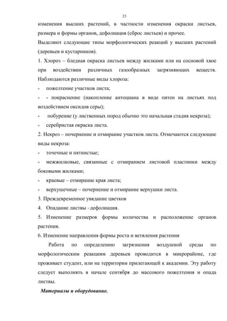 23
изменения высших растений, в частности изменения окраски листьев,
размера и формы органов, дефолиация (сброс листьев) и прочее.
Выделяют следующие типы морфологических реакций у высших растений
(деревьев и кустарников).
1. Хлороз – бледная окраска листьев между жилками или на сосновой хвое
при воздействии различных газообразных загрязняющих веществ.
Наблюдаются различные виды хлороза:
- пожелтение участков листа;
- - покраснение (накопление антоциана в виде пятен на листьях под
воздействием оксидов серы);
- побурение (у лиственных пород обычно это начальная стадия некроза);
- серебристая окраска листа.
2. Некроз – почернение и отмирание участков листа. Отмечаются следующие
виды некроза:
- точечные и пятнистые;
- межжилковые, связанные с отмиранием листовой пластинки между
боковыми жилками;
- краевые – отмирание края листа;
- верхушечные – почернение и отмирание верхушки листа.
3. Преждевременное увядание цветков
4. Опадание листвы –дефолиация.
5. Изменение размеров формы количества и расположение органов
растения.
6. Изменение направления формы роста и ветвления растения
Работа по определению загрязнения воздушной среды по
морфологическим реакциям деревьев проводится в микрорайоне, где
проживает студент, или на территории прилегающей к академии. Эту работу
следует выполнять в начале сентября до массового пожелтения и опада
листвы.
Материалы и оборудование.
 