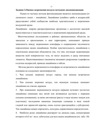 27
Задание 2.Оценка загрязнения воздуха методами лихеноиндикации
Одним из частных методов фитоиндикации является лихеноиндация (от
латинского лихен – лишайник). Лишайники (симбиоз гриба и водорослей)
представляют собой сообщество наиболее чувствительное к загрязнению
воздушной среды.
Лишайники– широко распространенные организмы с достаточно высокой
выносливостью и чувствительностью к загрязнениям окружающей среды.
Многочисленные исследования в районах промышленных объектов, на
заводских и прилегающих к ним территориях, показывают прямую
зависимость между загрязнением атмосферы и сокращением численности
определенных видов лишайников. Особая чувствительность лишайников к
токсическим веществам объясняется тем, что они, поглощая загрязняющие
вещества всей поверхностью тела, не могут выделять в среду впитанные
элементы. Накапливающиеся токсиканты вызывают разрушение хлорофилла
в клетках водорослей, приводя лишайники к гибели.
Методы расчета загрязненности атмосферы по встречаемости лишайников
основаны на следующих закономерностях:
1. Чем сильнее загрязнен воздух города, тем меньше встречается
лишайников.
2. Чем сильнее загрязнен воздух, тем меньшую площадь занимают
лишайники на стволах деревьев.
3. При повышении загрязненности воздуха первыми исчезают кустистые
лишайники (имеющие вид нитей или ветвящихся кустиков с широким
плоским основанием); за ними листоватые (растут в виде мелких чешуек или
пластинок); последними накипные (имеющие слоевище в виде тонкой
гладкой или зернистой корочки, очень плотно срастающейся с субстратом).
Тип лишайника можно определить, пользуясь справочником-определителем.
4. Наиболее резко лишайники реагируют на диоксид серы, концентрация
которого в 0,5 мг/ кв.м. губительна для всех видов лишайников (см. табл. 10)
 