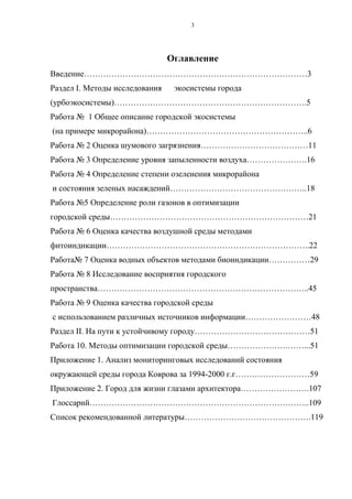 3
Оглавление
Введение………………………………………………………………………3
Раздел I. Методы исследования экосистемы города
(урбоэкосистемы)…………………………………………………………….5
Работа № 1 Общее описание городской экосистемы
(на примере микрорайона)…………………………………………………..6
Работа № 2 Оценка шумового загрязнения…………………………………11
Работа № 3 Определение уровня запыленности воздуха………………….16
Работа № 4 Определение степени озеленения микрорайона
и состояния зеленых насаждений…………………………………………..18
Работа №5 Определение роли газонов в оптимизации
городской среды………………………………………………………………21
Работа № 6 Оценка качества воздушной среды методами
фитоиндикации………………………………………………………………..22
Работа№ 7 Оценка водных объектов методами биоиндикации……………29
Работа № 8 Исследование восприятия городского
пространства…………………………………………………………………..45
Работа № 9 Оценка качества городской среды
с использованием различных источников информации……………………48
Раздел II. На пути к устойчивому городу……………………………………51
Работа 10. Методы оптимизации городской среды………………….……...51
Приложение 1. Анализ мониторинговых исследований состояния
окружающей среды города Коврова за 1994-2000 г.г………………………59
Приложение 2. Город для жизни глазами архитектора…………………….107
Глоссарий……………………………………………………………………..109
Список рекомендованной литературы……………………………………….119
 