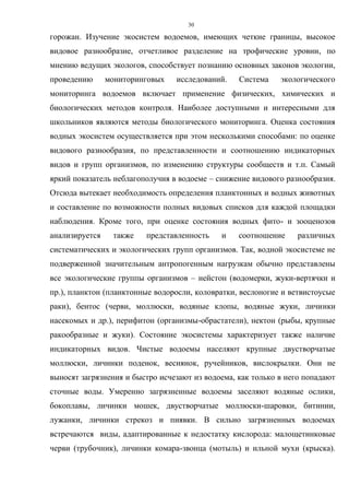 30
горожан. Изучение экосистем водоемов, имеющих четкие границы, высокое
видовое разнообразие, отчетливое разделение на трофические уровни, по
мнению ведущих экологов, способствует познанию основных законов экологии,
проведению мониторинговых исследований. Система экологического
мониторинга водоемов включает применение физических, химических и
биологических методов контроля. Наиболее доступными и интересными для
школьников являются методы биологического мониторинга. Оценка состояния
водных экосистем осуществляется при этом несколькими способами: по оценке
видового разнообразия, по представленности и соотношению индикаторных
видов и групп организмов, по изменению структуры сообществ и т.п. Самый
яркий показатель неблагополучия в водоеме – снижение видового разнообразия.
Отсюда вытекает необходимость определения планктонных и водных животных
и составление по возможности полных видовых списков для каждой площадки
наблюдения. Кроме того, при оценке состояния водных фито- и зооценозов
анализируется также представленность и соотношение различных
систематических и экологических групп организмов. Так, водной экосистеме не
подверженной значительным антропогенным нагрузкам обычно представлены
все экологические группы организмов – нейстон (водомерки, жуки-вертячки и
пр.), планктон (планктонные водоросли, коловратки, веслоногие и ветвистоусые
раки), бентос (черви, моллюски, водяные клопы, водяные жуки, личинки
насекомых и др.), перифитон (организмы-обрастатели), нектон (рыбы, крупные
ракообразные и жуки). Состояние экосистемы характеризует также наличие
индикаторных видов. Чистые водоемы населяют крупные двустворчатые
моллюски, личинки поденок, веснянок, ручейников, вислокрылки. Они не
выносят загрязнения и быстро исчезают из водоема, как только в него попадают
сточные воды. Умеренно загрязненные водоемы заселяют водяные ослики,
бокоплавы, личинки мошек, двустворчатые моллюски-шаровки, битинии,
лужанки, личинки стрекоз и пиявки. В сильно загрязненных водоемах
встречаются виды, адаптированные к недостатку кислорода: малощетинковые
черви (трубочник), личинки комара-звонца (мотыль) и ильной мухи (крыска).
 