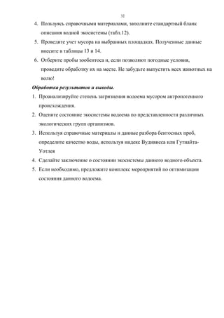 32
4. Пользуясь справочными материалами, заполните стандартный бланк
описания водной экосистемы (табл.12).
5. Проведите учет мусора на выбранных площадках. Полученные данные
внесите в таблицы 13 и 14.
6. Отберите пробы зообентоса и, если позволяют погодные условия,
проведите обработку их на месте. Не забудьте выпустить всех животных на
волю!
Обработка результатов и выводы.
1. Проанализируйте степень загрязнения водоема мусором антропогенного
происхождения.
2. Оцените состояние экосистемы водоема по представленности различных
экологических групп организмов.
3. Используя справочные материалы и данные разбора бентосных проб,
определите качество воды, используя индекс Вудивисса или Гутнайта-
Уотлея
4. Сделайте заключение о состоянии экосистемы данного водного объекта.
5. Если необходимо, предложите комплекс мероприятий по оптимизации
состояния данного водоема.
 