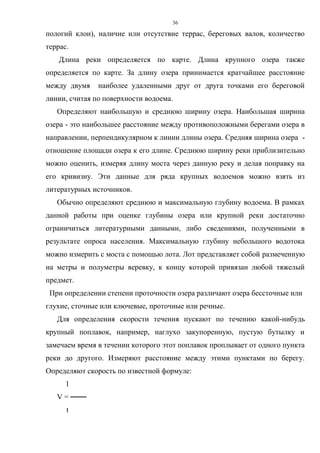 36
пологий клон), наличие или отсутствие террас, береговых валов, количество
террас.
Длина реки определяется по карте. Длина крупного озера также
определяется по карте. За длину озера принимается кратчайшее расстояние
между двумя наиболее удаленными друг от друга точками его береговой
линии, считая по поверхности водоема.
Определяют наибольшую и среднюю ширину озера. Наибольшая ширина
озера - это наибольшее расстояние между противоположными берегами озера в
направлении, перпендикулярном к линии длины озера. Средняя ширина озера -
отношение площади озера к его длине. Среднюю ширину реки приблизительно
можно оценить, измеряя длину моста через данную реку и делая поправку на
его кривизну. Эти данные для ряда крупных водоемов можно взять из
литературных источников.
Обычно определяют среднюю и максимальную глубину водоема. В рамках
данной работы при оценке глубины озера или крупной реки достаточно
ограничиться литературными данными, либо сведениями, полученными в
результате опроса населения. Максимальную глубину небольшого водотока
можно измерить с моста с помощью лота. Лот представляет собой размеченную
на метры и полуметры веревку, к концу которой привязан любой тяжелый
предмет.
При определении степени проточности озера различают озера бессточные или
глухие, сточные или ключевые, проточные или речные.
Для определения скорости течения пускают по течению какой-нибудь
крупный поплавок, например, наглухо закупоренную, пустую бутылку и
замечаем время в течении которого этот поплавок проплывает от одного пункта
реки до другого. Измеряют расстояние между этими пунктами по берегу.
Определяют скорость по известной формуле:
l
V = ───
t
 
