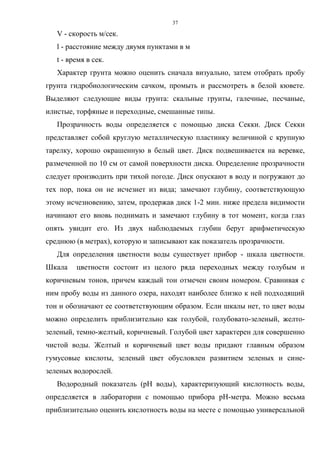 37
V - скорость м/сек.
l - расстояние между двумя пунктами в м
t - время в сек.
Характер грунта можно оценить сначала визуально, затем отобрать пробу
грунта гидробиологическим сачком, промыть и рассмотреть в белой кювете.
Выделяют следующие виды грунта: скальные грунты, галечные, песчаные,
илистые, торфяные и переходные, смешанные типы.
Прозрачность воды определяется с помощью диска Секки. Диск Секки
представляет собой круглую металлическую пластинку величиной с крупную
тарелку, хорошо окрашенную в белый цвет. Диск подвешивается на веревке,
размеченной по 10 см от самой поверхности диска. Определение прозрачности
следует производить при тихой погоде. Диск опускают в воду и погружают до
тех пор, пока он не исчезнет из вида; замечают глубину, соответствующую
этому исчезновению, затем, продержав диск 1-2 мин. ниже предела видимости
начинают его вновь поднимать и замечают глубину в тот момент, когда глаз
опять увидит его. Из двух наблюдаемых глубин берут арифметическую
среднюю (в метрах), которую и записывают как показатель прозрачности.
Для определения цветности воды существует прибор - шкала цветности.
Шкала цветности состоит из целого ряда переходных между голубым и
коричневым тонов, причем каждый тон отмечен своим номером. Сравнивая с
ним пробу воды из данного озера, находят наиболее близко к ней подходящий
тон и обозначают ее соответствующим образом. Если шкалы нет, то цвет воды
можно определить приблизительно как голубой, голубовато-зеленый, желто-
зеленый, темно-желтый, коричневый. Голубой цвет характерен для совершенно
чистой воды. Желтый и коричневый цвет воды придают главным образом
гумусовые кислоты, зеленый цвет обусловлен развитием зеленых и сине-
зеленых водорослей.
Водородный показатель (рH воды), характеризующий кислотность воды,
определяется в лаборатории с помощью прибора рH-метра. Можно весьма
приблизительно оценить кислотность воды на месте с помощью универсальной
 