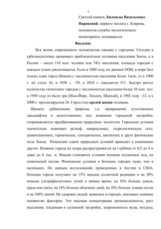 4
Светлой памяти Людмилы Васильевны
Париковой, первого эколога г. Коврова,
основателя службы экологического
мониторинга, посвящается
Введение
Вся жизнь современного человечества связана с городами. Сегодня в
урбоэкосистемах проживает приблизительно половина населения Земли, а в
России – около 110 млн. человек или 74% населения; площадь городов с
каждым годом увеличивается. Если в 1880 году по данным ООН, в мире был
только один город (Пекин) с численностью населения более 1млн, то в 1900
г. их стало 16, в 1950 г. –59, в 2010 г. ожидается 511. Быстро растет
количество гигантских городов с численностью населения более 10 млн. чел:
в 1950 году из было три (Нью-Йорк, Лондон, Шанхай), в 1992 году –13, в к
2000 г. прогнозируется 24. Город стал средой жизни человека.
Процесс урбанизации природы, т.е. превращение естественных
ландшафтов в искусственные, под влиянием городской застройки,
сопровождается преобразованием природных экосистем. Городские условия
значительно изменяют рельеф, микроклимат, гидрологическую сеть;
гравитационное, термическое, электрическое, магнитное и друге физические
поля Земли. Изменение одних природных условий приводит к изменению
других. Влияние города на недра распространяется на глубины от 0,5 до 4 и
даже до 8 тыс. м. Иными становятся условия питания подземных вод, их
химический состав. Физические условия в больших городах хуже, чем в
маленьких. По данным исследований, проведенных в Англии и США,
большие города получают на 15% меньше солнечной радиации и на 30%
меньше ультрафиолетовых лучей в зимнее время, на 10% больше дождя,
града или снега, на 10% больше облачных дней, на 30% больше тумана летом
и на 100% зимой. На здоровье людей, живущих в городах, оказывает влияние
множество факторов. Это высокая концентрация промышленности, рост
населения, тенденция к сплошной застройке, загрязненность воды, воздуха,
 