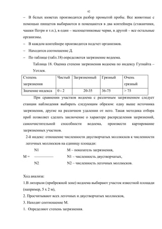 42
 В белых кюветах производится разбор промытой пробы. Все животные с
помощью пинцетов выбираются и помещаются в два контейнера (стаканчики,
чашки Петри и т.п.), в один – малощетинковые черви, в другой – все остальные
организмы.
 В каждом контейнере производится подсчет организмов.
 Находится соотношение Д.
 По таблице (табл.18) определяется загрязнение водоема.
Таблица 18. Оценка степени загрязнения водоема по индексу Гутнайта –
Уотлея.
Степень
загрязнения
Чистый Загрязненный Грязный Очень
грязный
Значение индекса 0 - 2 20-35 36-75 > 75
При сравнении участков водоема c различным загрязнением следует
станции наблюдения выбирать следующим образом: одну выше источника
загрязнения, другие на различном удалении от него. Такая методика отбора
проб позволяет сделать заключение о характере распределения загрязнений,
самоочистительной способности водоема, произвести картирование
загрязненных участков.
2-й индекс: отношение численности двустворчатых моллюсков к численности
легочных моллюсков на единицу площади:
N1 M – показатель загрязнения,
M = –––––––––– N1 – численность двустворчатых,
N2 N2 – численность легочных моллюсков.
Ход анализа:
1.В литорали (прибрежной зоне) водоема выбирают участок известной площади
(например, 5 х 2 м),
2. Просчитывают всех легочных и двустворчатых моллюсков,
3. Находят соотношение М.
1. Определяют степень загрязнения.
 