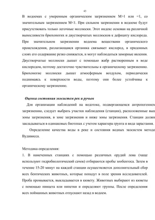 43
В водоемах с умеренным органическим загрязнением М>1 или =1, со
значительным загрязнением М<1. При сильном загрязнении в водоеме будут
присутствовать только легочные моллюски. Этот индекс основан на различной
выносливости брюхоногих и двустворчатых моллюсков к дефициту кислорода.
При значительном загрязнении водоема веществами органического
происхождения, разлагающаяся органика связывает кислород, в придонных
слоях его содержание резко снижается, и могут наблюдаться заморные явления.
Двустворчатые моллюски дышат с помощью жабр растворенным в воде
кислородом, поэтому достаточно чувствительны к органическому загрязнению.
Брюхоногие моллюски дышат атмосферным воздухом, периодически
поднимаясь к поверхности воды, поэтому они более устойчивы к
органическому загрязнению.
Оценка состояния экосистем рек и ручьев
Для организации наблюдений на водотоке, подвергающемся антропогенном
загрязнению, следует выбрать участки наблюдения (станции), расположенные выш
зоны загрязнения, в зоне загрязнения и ниже зоны загрязнения. Станции должн
закладываться в одинаковых биотопах с учетом характера грунта и вида зарастания.
Определение качества воды в реке и состояния водных экосистем методо
Вудивисса.
Методика определения:
1. В намеченных станциях с помощью различных орудий лова (чаще
используют гидробиологический сачок) отбираются пробы зообентоса. Затем в
течение 15-20 минут на каждой станции осуществляется дополнительный сбор
всех бентических животных, которые попадут в поле зрения исследователей.
Проба промывается, выкладывается в кювету. Животных выбирают из кюветы
с помощью пинцета или пипетки и определяют группы. После определения
всех пойманных животных отпускают назад в водоем.
 