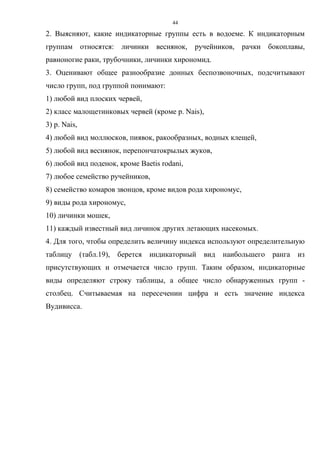 44
2. Выясняют, какие индикаторные группы есть в водоеме. К индикаторным
группам относятся: личинки веснянок, ручейников, рачки бокоплавы,
равноногие раки, трубочники, личинки хирономид.
3. Оценивают общее разнообразие донных беспозвоночных, подсчитывают
число групп, под группой понимают:
1) любой вид плоских червей,
2) класс малощетинковых червей (кроме p. Nais),
3) p. Nais,
4) любой вид моллюсков, пиявок, ракообразных, водных клещей,
5) любой вид веснянок, перепончатокрылых жуков,
6) любой вид поденок, кроме Baetis rodani,
7) любое семейство ручейников,
8) семейство комаров звонцов, кроме видов рода хирономус,
9) виды рода хирономус,
10) личинки мошек,
11) каждый известный вид личинок других летающих насекомых.
4. Для того, чтобы определить величину индекса используют определительную
таблицу (табл.19), берется индикаторный вид наибольшего ранга из
присутствующих и отмечается число групп. Таким образом, индикаторные
виды определяют строку таблицы, а общее число обнаруженных групп -
столбец. Считываемая на пересечении цифра и есть значение индекса
Вудивисса.
 