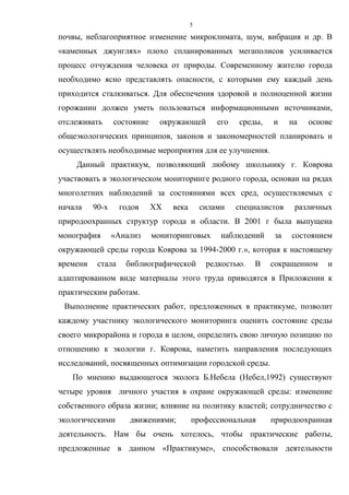 5
почвы, неблагоприятное изменение микроклимата, шум, вибрация и др. В
«каменных джунглях» плохо спланированных мегаполисов усиливается
процесс отчуждения человека от природы. Современному жителю города
необходимо ясно представлять опасности, с которыми ему каждый день
приходится сталкиваться. Для обеспечения здоровой и полноценной жизни
горожанин должен уметь пользоваться информационными источниками,
отслеживать состояние окружающей его среды, и на основе
общеэкологических принципов, законов и закономерностей планировать и
осуществлять необходимые мероприятия для ее улучшения.
Данный практикум, позволяющий любому школьнику г. Коврова
участвовать в экологическом мониторинге родного города, основан на рядах
многолетних наблюдений за состояниями всех сред, осуществляемых с
начала 90-х годов ХХ века силами специалистов различных
природоохранных структур города и области. В 2001 г была выпущена
монография «Анализ мониторинговых наблюдений за состоянием
окружающей среды города Коврова за 1994-2000 г.», которая к настоящему
времени стала библиографической редкостью. В сокращенном и
адаптированном виде материалы этого труда приводятся в Приложении к
практическим работам.
Выполнение практических работ, предложенных в практикуме, позволит
каждому участнику экологического мониторинга оценить состояние среды
своего микрорайона и города в целом, определить свою личную позицию по
отношению к экологии г. Коврова, наметить направления последующих
исследований, посвященных оптимизации городской среды.
По мнению выдающегося эколога Б.Небела (Небел,1992) существуют
четыре уровня личного участия в охране окружающей среды: изменение
собственного образа жизни; влияние на политику властей; сотрудничество с
экологическими движениями; профессиональная природоохранная
деятельность. Нам бы очень хотелось, чтобы практические работы,
предложенные в данном «Практикуме», способствовали деятельности
 