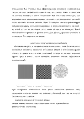 50
этих данных В.А. Филиным была сформулирована концепция об автоматизме
саккад, согласно которой после саккады глазу непременно нужно остановиться
на каком-то элементе, за что-то "зацепиться". Как только это происходит, глаз
успокаивается, и амплитуда его саккад уменьшается до минимальных значений,
число же саккад остается прежним. Через 2-3 секунды глаз еще раз сканирует
окружающую среду несколькими саккадами и, если останавливается на какой-
то новой детали, то амплитуда саккад вновь сводится до минимума. Такой
автоматический зрительный режим необходим для поддержания организма в
нормальном бесстрессовом состоянии.
Агрессивная оптическая (визуальная) среда
Окружающая среда, в которой человек одномоментно видит большое число
одинаковых элементов, называется агрессивной средой. В агрессивных средах
человек не может отделить один зрительный элемент от другого, возникает
эффект "рябь в глазах". Ниже приведены типичные примеры агрессивных
видимых полей.
"тельняшка", "ткань в горошек", "прожектор"
При восприятии агрессивного поля резко изменяется движение глаз,
нарушается автоматия саккад, что приводит к большой нагрузке на нервную
систему - ведет к стрессам.
Элементы визуально агрессивной среды:
- многоэтажные здания с плоскими стенами, где на огромной стене
рассредоточено много окон;
 