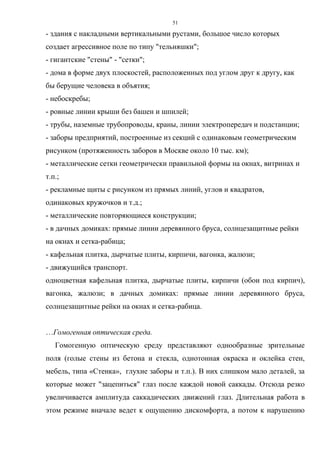 51
- здания с накладными вертикальными рустами, большое число которых
создает агрессивное поле по типу "тельняшки";
- гигантские "стены" - "сетки";
- дома в форме двух плоскостей, расположенных под углом друг к другу, как
бы берущие человека в объятия;
- небоскребы;
- ровные линии крыши без башен и шпилей;
- трубы, наземные трубопроводы, краны, линии электропередач и подстанции;
- заборы предприятий, построенные из секций с одинаковым геометрическим
рисунком (протяженность заборов в Москве около 10 тыс. км);
- металлические сетки геометрически правильной формы на окнах, витринах и
т.п.;
- рекламные щиты с рисунком из прямых линий, углов и квадратов,
одинаковых кружочков и т.д.;
- металлические повторяющиеся конструкции;
- в дачных домиках: прямые линии деревянного бруса, солнцезащитные рейки
на окнах и сетка-рабица;
- кафельная плитка, дырчатые плиты, кирпичи, вагонка, жалюзи;
- движущийся транспорт.
одноцветная кафельная плитка, дырчатые плиты, кирпичи (обои под кирпич),
вагонка, жалюзи; в дачных домиках: прямые линии деревянного бруса,
солнцезащитные рейки на окнах и сетка-рабица.
…Гомогенная оптическая среда.
Гомогенную оптическую среду представляют однообразные зрительные
поля (голые стены из бетона и стекла, однотонная окраска и оклейка стен,
мебель, типа «Стенка», глухие заборы и т.п.). В них слишком мало деталей, за
которые может "зацепиться" глаз после каждой новой саккады. Отсюда резко
увеличивается амплитуда саккадических движений глаз. Длительная работа в
этом режиме вначале ведет к ощущению дискомфорта, а потом к нарушению
 