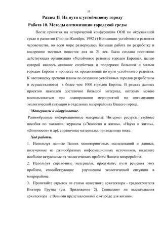 55
Раздел II На пути к устойчивому городу
Работа 10. Методы оптимизации городской среды
После принятия на исторической конференции ООН по окружающей
среде и развитии (Рио-де-Жанейро, 1992 г) Концепции устойчивого развития
человечества, во всем мире развернулась большая работа по разработке и
внедрению местных повесток дня на 21 век. Была создана постоянно
действующая организация «Устойчивое развитие городов Европы», целью
которой явилось оказание содействия и поддержки большим и малым
городам Европы в процессе их продвижения по пути устойчивого развития.
К настоящему времени планы по созданию устойчивых городов разработаны
и осуществляются в более чем 1000 городов Европы. В рамках данных
проектов накоплен достаточно большой материал, которым можно
воспользоваться при планировании мероприятий по оптимизации
экологической ситуации в отдельных микрорайонах Вашего города.
Материалы и оборудование.
Разнообразные информационные материалы: Интернет ресурсы, учебные
пособия по экологии, журналы («Экология и жизнь», «Наука и жизнь»,
«Ломоносов» и др), справочные материалы, приведенные ниже.
Ход работы.
1. Используя данные Ваших мониторинговых исследований и данные,
полученные из разнообразных информационных источников, выделите
наиболее актуальные из экологических проблем Вашего микрорайона.
2. Используя справочные материалы, продумайте пути решения этих
проблем, способствующие улучшению экологической ситуации в
микрорайоне.
3. Прочитайте отрывок из статьи известного архитектора - градостроителя
Виктора Груэна (см. Приложение 2). Совпадают ли высказывания
архитектора с Вашими представлениями о «городе для жизни».
 
