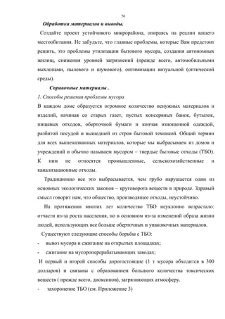 56
Обработка материалов и выводы.
Создайте проект устойчивого микрорайона, опираясь на реалии вашего
местообитания. Не забудьте, что главные проблемы, которые Вам предстоит
решить, это проблемы утилизации бытового мусора, создания автономных
жилищ, снижения уровней загрязнений (прежде всего, автомобильными
выхлопами, пылевого и шумового), оптимизации визуальной (оптической
среды).
Справочные материалы .
1. Способы решения проблемы мусора
В каждом доме образуется огромное количество ненужных материалов и
изделий, начиная со старых газет, пустых консервных банок, бутылок,
пищевых отходов, оберточной бумаги и кончая изношенной одеждой,
разбитой посудой и вышедшей из строя бытовой техникой. Общий термин
для всех вышеназванных материалов, которые мы выбрасываем из домов и
учреждений и обычно называем мусором – твердые бытовые отходы (ТБО).
К ним не относятся промышленные, сельскохозяйственные и
канализационные отходы.
Традиционно все это выбрасывается, чем грубо нарушается один из
основных экологических законов – круговорота веществ в природе. Здравый
смысл говорит нам, что общество, производящее отходы, неустойчиво.
На протяжении многих лет количество ТБО неуклонно возрастало:
отчасти из-за роста населения, но в основном из-за изменений образа жизни
людей, использующих все больше оберточных и упаковочных материалов.
Существуют следующие способы борьбы с ТБО:
- вывоз мусора и сжигание на открытых площадках;
- сжигание на мусороперерабатывающих заводах;
И первый и второй способы дорогостоящие (1 т мусора обходится в 300
долларов) и связаны с образованием большого количества токсических
веществ ( прежде всего, диоксинов), загрязняющих атмосферу.
- захоронение ТБО (см. Приложение 3)
 