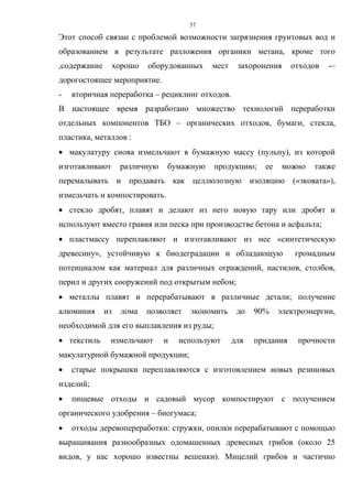 57
Этот способ связан с проблемой возможности загрязнения грунтовых вод и
образованием в результате разложения органики метана, кроме того
,содержание хорошо оборудованных мест захоронения отходов -–
дорогостоящее мероприятие.
- вторичная переработка – рециклинг отходов.
В настоящее время разработано множество технологий переработки
отдельных компонентов ТБО – органических отходов, бумаги, стекла,
пластика, металлов :
 макулатуру снова измельчают в бумажную массу (пульпу), из которой
изготавливают различную бумажную продукцию; ее можно также
перемалывать и продавать как целлюлозную изоляцию («эковата»),
измельчать и компостировать.
 стекло дробят, плавят и делают из него новую тару или дробят и
используют вместо гравия или песка при производстве бетона и асфальта;
 пластмассу переплавляют и изготавливают из нее «синтетическую
древесину», устойчивую к биодеградации и обладающую громадным
потенциалом как материал для различных ограждений, настилов, столбов,
перил и других сооружений под открытым небом;
 металлы плавят и перерабатывают в различные детали; получение
алюминия из лома позволяет экономить до 90% электроэнергии,
необходимой для его выплавления из руды;
 текстиль измельчают и используют для придания прочности
макулатурной бумажной продукции;
 старые покрышки переплавляются с изготовлением новых резиновых
изделий;
 пищевые отходы и садовый мусор компостируют с получением
органического удобрения – биогумаса;
 отходы деревопереработки: стружки, опилки перерабатывают с помощью
выращивания разнообразных одомашенных древесных грибов (около 25
видов, у нас хорошо известны вешенки). Мицелий грибов и частично
 
