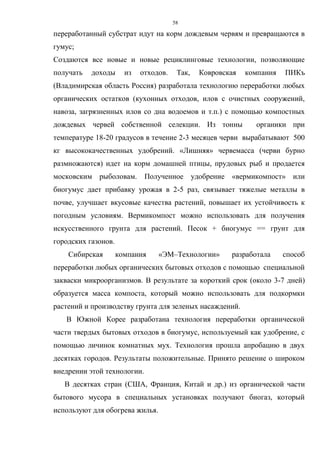 58
переработанный субстрат идут на корм дождевым червям и превращаются в
гумус;
Создаются все новые и новые рециклинговые технологии, позволяющие
получать доходы из отходов. Так, Ковровская компания ПИКъ
(Владимирская область Россия) разработала технологию переработки любых
органических остатков (кухонных отходов, илов с очистных сооружений,
навоза, загрязненных илов со дна водоемов и т.п.) с помощью компостных
дождевых червей собственной селекции. Из тонны органики при
температуре 18-20 градусов в течение 2-3 месяцев черви вырабатывают 500
кг высококачественных удобрений. «Лишняя» червемасса (черви бурно
размножаются) идет на корм домашней птицы, прудовых рыб и продается
московским рыболовам. Полученное удобрение «вермикомпост» или
биогумус дает прибавку урожая в 2-5 раз, связывает тяжелые металлы в
почве, улучшает вкусовые качества растений, повышает их устойчивость к
погодным условиям. Вермикомпост можно использовать для получения
искусственного грунта для растений. Песок + биогумус == грунт для
городских газонов.
Сибирская компания «ЭМ–Технологии» разработала способ
переработки любых органических бытовых отходов с помощью специальной
закваски микроорганизмов. В результате за короткий срок (около 3-7 дней)
образуется масса компоста, который можно использовать для подкормки
растений и производству грунта для зеленых насаждений.
В Южной Корее разработана технология переработки органической
части твердых бытовых отходов в биогумус, используемый как удобрение, с
помощью личинок комнатных мух. Технология прошла апробацию в двух
десятках городов. Результаты положительные. Принято решение о широком
внедрении этой технологии.
В десятках стран (США, Франция, Китай и др.) из органической части
бытового мусора в специальных установках получают биогаз, который
используют для обогрева жилья.
 