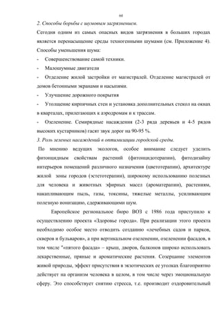 60
2. Способы борьбы с шумовым загрязнением.
Сегодня одним из самых опасных видов загрязнения в больших городах
является перенасыщение среды техногенными шумами (см. Приложение 4).
Способы уменьшения шума:
- Совершенствование самой техники.
- Малошумные двигатели
- Отделение жилой застройки от магистралей. Отделение магистралей от
домов бетонными экранами и насыпями.
- Улучшение дорожного покрытия
- Утолщение кирпичных стен и установка дополнительных стекол на окнах
в кварталах, прилегающих к аэродромам и к трассам.
- Озеленение. Семирядные насаждения (2-3 ряда деревьев и 4-5 рядов
высоких кустарников) гасят звук дорог на 90-95 %.
3. Роль зеленых насаждений в оптимизации городской среды.
По мнению ведущих экологов, особое внимание следует уделить
фитонцидным свойствам растений (фитонцидотерапии), фитодизайну
интерьеров помещений различного назначения (цветотерапии), архитектуре
жилой зоны городов (эстетотерапии), широкому использованию полезных
для человека и животных эфирных масел (ароматерапии), растениям,
накапливающим пыль, газы, токсины, тяжелые металлы, усиливающим
полезную ионизацию, сдерживающими шум.
Европейское региональное бюро ВОЗ с 1986 года приступило к
осуществлению проекта «Здоровье города». При реализации этого проекта
необходимо особое место отводить созданию «лечебных садов и парков,
скверов и бульваров», а при вертикальном озеленении, озеленении фасадов, в
том числе "«пятого фасада» – крыш, дворов, балконов широко использовать
лекарственные, пряные и ароматические растения. Созерцание элементов
живой природы, эффект присутствия в экзотических ее уголках благоприятно
действует на организм человека в целом, в том числе через эмоциональную
сферу. Это способствует снятию стресса, т.е. производит оздоровительный
 