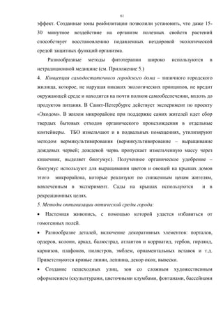 61
эффект. Созданные зоны реабилитации позволили установить, что даже 15-
30 минутное воздействие на организм полезных свойств растений
способствует восстановлению подавленных нездоровой экологической
средой защитных функций организма.
Разнообразные методы фитотерапии широко используются в
нетрадиционной медицине (см. Приложение 5.)
4. Концепция самодостаточного городского дома – типичного городского
жилища, которое, не нарушая никаких экологических принципов, не вредит
окружающей среде и находится на почти полном самообеспечении, вплоть до
продуктов питания. В Санкт-Петербурге действует эксперимент по проекту
«Экодом». В жилом микрорайоне при поддержке самих жителей идет сбор
твердых бытовых отходов органического происхождения в отдельные
контейнеры. ТБО измельчают и в подвальных помещениях, утилизируют
методом вермикультивирования (вермикультивирование – выращивание
дождевых червей; дождевой червь пропускает измельченную массу через
кишечник, выделяет биогумус). Полученное органическое удобрение –
биогумус используют для выращивания цветов и овощей на крышах домов
этого микрорайона, которые реализуют по сниженным ценам жителям,
вовлеченным в эксперимент. Сады на крышах используются и в
рекреационных целях.
5. Методы оптимизации оптической среды города:
 Настенная живопись, с помощью которой удается избавиться от
гомогенных полей.
 Разнообразие деталей, включение декоративных элементов: порталов,
ордеров, колонн, аркад, балюстрад, атлантов и корриатид, гербов, гирлянд,
карнизов, плафонов, пилястров, эмблем, орнаментальных вставок и т.д.
Приветствуются кривые линии, лепнина, декор окон, вывески.
 Создание пешеходных улиц, зон со сложным художественным
оформлением (скульптурами, цветочными клумбами, фонтанами, бассейнами
 