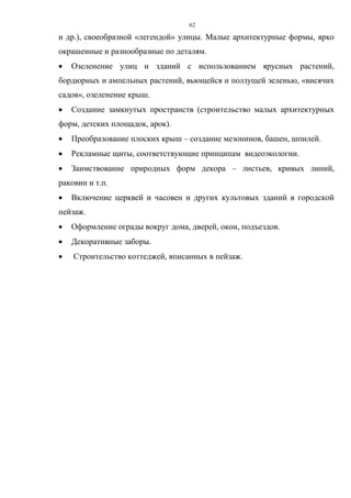 62
и др.), своеобразной «легендой» улицы. Малые архитектурные формы, ярко
окрашенные и разнообразные по деталям.
 Озеленение улиц и зданий с использованием ярусных растений,
бордюрных и ампельных растений, вьющейся и ползущей зеленью, «висячих
садов», озеленение крыш.
 Создание замкнутых пространств (строительство малых архитектурных
форм, детских площадок, арок).
 Преобразование плоских крыш – создание мезонинов, башен, шпилей.
 Рекламные щиты, соответствующие принципам видеоэкологии.
 Заимствование природных форм декора – листьев, кривых линий,
раковин и т.п.
 Включение церквей и часовен и других культовых зданий в городской
пейзаж.
 Оформление ограды вокруг дома, дверей, окон, подъездов.
 Декоративные заборы.
 Строительство коттеджей, вписанных в пейзаж.
 
