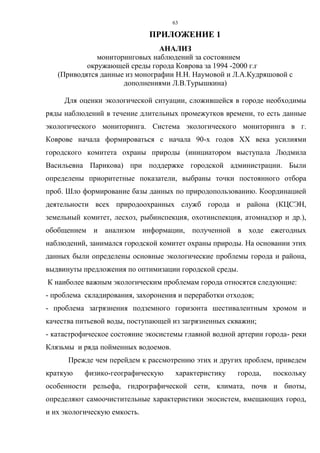 63
ПРИЛОЖЕНИЕ 1
АНАЛИЗ
мониторинговых наблюдений за состоянием
окружающей среды города Коврова за 1994 -2000 г.г
(Приводятся данные из монографии Н.Н. Наумовой и Л.А.Кудряшовой с
дополнениями Л.В.Турышкина)
Для оценки экологической ситуации, сложившейся в городе необходимы
ряды наблюдений в течение длительных промежутков времени, то есть данные
экологического мониторинга. Система экологического мониторинга в г.
Коврове начала формироваться с начала 90-х годов ХХ века усилиями
городского комитета охраны природы (инициатором выступала Людмила
Васильевна Парикова) при поддержке городской администрации. Были
определены приоритетные показатели, выбраны точки постоянного отбора
проб. Шло формирование базы данных по природопользованию. Координацией
деятельности всех природоохранных служб города и района (КЦСЭН,
земельный комитет, лесхоз, рыбинспекция, охотинспекция, атомнадзор и др.),
обобщением и анализом информации, полученной в ходе ежегодных
наблюдений, занимался городской комитет охраны природы. На основании этих
данных были определены основные экологические проблемы города и района,
выдвинуты предложения по оптимизации городской среды.
К наиболее важным экологическим проблемам города относятся следующие:
- проблема складирования, захоронения и переработки отходов;
- проблема загрязнения подземного горизонта шестивалентным хромом и
качества питьевой воды, поступающей из загрязненных скважин;
- катастрофическое состояние экосистемы главной водной артерии города- реки
Клязьмы и ряда пойменных водоемов.
Прежде чем перейдем к рассмотрению этих и других проблем, приведем
краткую физико-географическую характеристику города, поскольку
особенности рельефа, гидрографической сети, климата, почв и биоты,
определяют самоочистительные характеристики экосистем, вмещающих город,
и их экологическую емкость.
 
