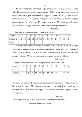 66
В зимний период преобладают ветра южного и юго-западного направления
(табл. 2), повторяемость которых составляет 19%. Наименьшая повторяемость
характерна для ветров восточной четверти горизонта (8% случаев). Штили
отмечены лишь в 6% случаев. Средняя скорость ветра в зимний период
изменяется от 4,1 м/сек до 4,7 м/сек, летом от 3,2 м/сек до 3,8 м/сек.
Наибольшая сила ветра – 18 м/сек. наблюдается в феврале (табл. 3).
Таблица 3
Средняя месячная и годовая скорость ветра (м/сек)
Месяц 1 2 3 4 5 6 7 8 9 10 11 12 Год
Скорость
ветра
4,1 4,6 4,4 4,4 4,0 З,8 3,2 3,2 3,5 4,3 4,6 4,7 4,1
Среднее количество осадков составляет 536 – 695 мм в год. В течение
года осадки распределены неравномерно (табл.4), около двух третей годовой
суммы приходится на теплый период. Максимальное количество осадков
выпадает в июле –79 мм, минимальное- в феврале и в марте – 32 мм .
Таблица 4
Среднее количество осадков с поправкой на смачивание (мм)
Месяц
ы
1 2 3 4 5 6 7 8 9 10 11 12 Год
Осадки 37 32 35 48 68 63 57 44 42 57 44 42 605
Как видно из таблицы 5 на долю жидких осадков (дождь, морось) приходится
63% годовой суммы, 23 % осадков выпадает в твердой фазе в виде снега,
снежной крупы или снежных зерен, и с мая по сентябрь твердые осадки
отсутствуют.
Таблица 5
Повторяемость (в % от общей суммы) и среднее число дней с
осадками различного вида
 