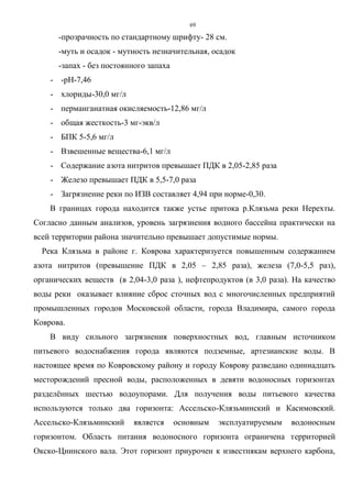 69
-прозрачность по стандартному шрифту- 28 см.
-муть и осадок - мутность незначительная, осадок
-запах - без постоянного запаха
- -рН-7,46
- хлориды-30,0 мг/л
- перманганатная окисляемость-12,86 мг/л
- общая жесткость-3 мг-экв/л
- БПК 5-5,6 мг/л
- Взвешенные вещества-6,1 мг/л
- Содержание азота нитритов превышает ПДК в 2,05-2,85 раза
- Железо превышает ПДК в 5,5-7,0 раза
- Загрязнение реки по ИЗВ составляет 4,94 при норме-0,30.
В границах города находится также устье притока р.Клязьма реки Нерехты.
Согласно данным анализов, уровень загрязнения водного бассейна практически на
всей территории района значительно превышает допустимые нормы.
Река Клязьма в районе г. Коврова характеризуется повышенным содержанием
азота нитритов (превышение ПДК в 2,05 – 2,85 раза), железа (7,0-5,5 раз),
органических веществ (в 2,04-3,0 раза ), нефтепродуктов (в 3,0 раза). На качество
воды реки оказывает влияние сброс сточных вод с многочисленных предприятий
промышленных городов Московской области, города Владимира, самого города
Коврова.
В виду сильного загрязнения поверхностных вод, главным источником
питьевого водоснабжения города являются подземные, артезианские воды. В
настоящее время по Ковровскому району и городу Коврову разведано одиннадцать
месторождений пресной воды, расположенных в девяти водоносных горизонтах
разделённых шестью водоупорами. Для получения воды питьевого качества
используются только два горизонта: Ассельско-Клязьминский и Касимовский.
Ассельско-Клязьминский является основным эксплуатируемым водоносным
горизонтом. Область питания водоносного горизонта ограничена территорией
Окско-Цнинского вала. Этот горизонт приурочен к известнякам верхнего карбона,
 