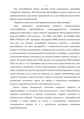 72
Для водоснабжения города питьевой водой используются водозаборы
«Северный», »Южный», «Юго-Западный». Водозаборы на заводах служат как для
производственных целей данных предприятий, так и для снабжения прилегающих
районов города питьевой водой.
Перейдем к оценке состояния окружающей среды города Коврова.
Город представлен предприятиями развитого машиностроения,
металлообработки, деревообработки, гальванопроизводства. Основными
природопользователями в городе являются предприятия военно-промышленного
комплекса (ВПК). к ним относятся : АО «ЗИД», АО «КМЗ», АО «КЭМЗ», КПЗ,
НИИ «СИГНАЛ», КБ «Арматура». Предприятия ВПК являются загрязнителями
всех сред: они обладают водозаборами подземного горизонта с системами
водоснабжения для нужд предприятий и хозяйственно-питьевого назначения,
владеют системами водоотведения в поверхностные источники, имеют выбросы
от организованных и неорганизованных источников в атмосферу, осуществляют
сельскохозяйственную деятельность на площадях бывших совхозов, колхозов в
районе. Из общего забора воды 31990 тыс.куб.м./год предприятия ВПК забирают
24762 тыс куб. м./ год. Планировка города долгие годы осуществлялась без учета
экологических требований, не были предусмотрены санитарно-защитные зоны
вокруг предприятий, крупные предприятия оказались сконцентрированы в центре
жилых массивов, что не могло не отразиться на здоровье проживающих здесь
людей В последнее десятилетие резко возросло количество автотранспорта на
центральных магистралях города ,это привело к загрязнению атмосферного
воздуха и загрязнении почв вдоль автомобильного полотна.
Анализ данных медицинской статистики городского Комитета по
здравоохранению за последние годы свидетельствует о росте заболеваемости,
снижении рождаемости и падении естественного прироста населения до
отрицательного значения. Ухудшение здоровья населения и демографической
ситуации в городе связано не только с последствиями затянувшегося
экономического кризиса, но и с неуклонным негативным изменением
окружающей среды.
 