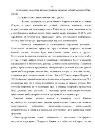 73
Остановимся подробнее на характеристике основных экологических проблем
города.
ЗАГРЯЗНЕНИЕ АТМОСФЕРНОГО ВОЗДУХА
В силу географического расположения Ковровского района и города
Коврова, а также климатических условий, состояние атмосферы можно
охарактеризовать как удовлетворительное. Район входит в зону смешанных лесов
с преобладанием хвойных пород. Всего лесами занято примерно 40-42 % всей
территории. В течение года преобладают ветры юго-западного направления,
которые приносят воздух, формирующийся над лесными массивами.
Различают естественное и антропогенное загрязнение атмосферы.
Естественное загрязнение происходит при стихийных природных явлениях
(лесные пожары, пыльные бури, выветривание горных пород и другие).
Естественное загрязнение атмосферы над городом наблюдается в августе-сентябре
в годы с очень жарким летом и обусловлено возгоранием болот в соседних
Камешковском и Вязниковском районах. Антропогенное загрязнение - следствие
работы промышленных предприятий, автотранспорта, сжигания топлива. Долгое
время наиболее распространенно было загрязнение воздуха от сжигания топлива,
в основном угля, в отопительных системах. Так, в 1972 году в городе Коврове в
30% отобранных проб обнаружилось превышение содержания двуокиси серы. Это
объяснялось тем, что в городе преобладали котельные на твёрдом топливе. При
переводе котельных на газ количество проб, в которых обнаружено превышение
ПДК двуокиси серы снизилось. В настоящее время наибольшую опасность
представляют выбросы промышленных предприятий и автотранспорта.
Основной выброс вредных веществ в атмосферу города Коврова
осуществляется предприятиями крупных промышленных комплексов, мелкими
коммунальными котельными, машиностроительными, строительными
предприятиями, а также передвижными источниками- авто железнодорожный
транспорт.
Общегосударственная система наблюдений за состоянием атмосферного
воздуха на территории г. Коврова и Ковровского района не действует, так как
 
