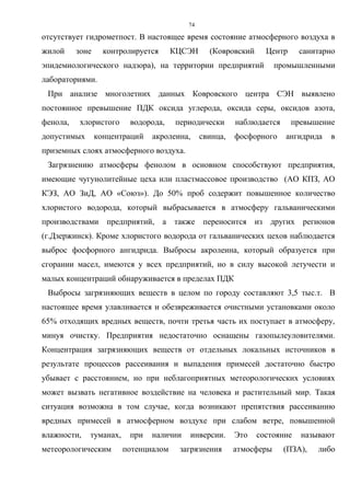 74
отсутствует гидрометпост. В настоящее время состояние атмосферного воздуха в
жилой зоне контролируется КЦСЭН (Ковровский Центр санитарно
эпидемиологического надзора), на территории предприятий промышленными
лабораториями.
При анализе многолетних данных Ковровского центра СЭН выявлено
постоянное превышение ПДК оксида углерода, оксида серы, оксидов азота,
фенола, хлористого водорода, периодически наблюдается превышение
допустимых концентраций акролеина, свинца, фосфорного ангидрида в
приземных слоях атмосферного воздуха.
Загрязнению атмосферы фенолом в основном способствуют предприятия,
имеющие чугунолитейные цеха или пластмассовое производство (АО КПЗ, АО
КЭЗ, АО ЗиД, АО «Союз»). До 50% проб содержит повышенное количество
хлористого водорода, который выбрасывается в атмосферу гальваническими
производствами предприятий, а также переносится из других регионов
(г.Дзержинск). Кроме хлористого водорода от гальванических цехов наблюдается
выброс фосфорного ангидрида. Выбросы акролеина, который образуется при
сгорании масел, имеются у всех предприятий, но в силу высокой летучести и
малых концентраций обнаруживается в пределах ПДК
Выбросы загрязняющих веществ в целом по городу составляют 3,5 тыс.т. В
настоящее время улавливается и обезвреживается очистными установками около
65% отходящих вредных веществ, почти третья часть их поступает в атмосферу,
минуя очистку. Предприятия недостаточно оснащены газопылеуловителями.
Концентрация загрязняющих веществ от отдельных локальных источников в
результате процессов рассеивания и выпадения примесей достаточно быстро
убывает с расстоянием, но при неблагоприятных метеорологических условиях
может вызвать негативное воздействие на человека и растительный мир. Такая
ситуация возможна в том случае, когда возникают препятствия рассеиванию
вредных примесей в атмосферном воздухе при слабом ветре, повышенной
влажности, туманах, при наличии инверсии. Это состояние называют
метеорологическим потенциалом загрязнения атмосферы (ПЗА), либо
 