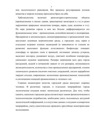 8
нем экологического равновесия. Все процессы регулирования потоков
вещества и энергии человеку приходится брать на себя.
Урбоэкосистема включает архитектурно-строительные объекты
(промышленные и жилые здания, транспортные магистрали и т.п.) и резко
нарушенные природные экосистемы (скверы, парки, сады, водоемы и т.п.).
По мере развития города в нем все больше дифференцируются его
функциональные зоны – промышленная, селитебная (жилая) и лесопарковая.
Предприятия и автомагистрали, сконцентрированные в промышленной зоне,
выступают основным загрязнителями среды, а городские леса, парки и
отдельные островки зеленых насаждений (в зависимости от степени их
развития) выполняют функции естественного биофильтра: очищают
атмосферу от вредных газов и примесей, поглощают диоксид углерода,
выделяют кислород, увлажняют воздух, смягчают колебания температуры,
уменьшают шумовое загрязнение. Размеры загрязнения всех сред города
(воздушной, водной и почвенной) зависят от его размеров, интенсивности
жизнедеятельности, количества и типа промышленных предприятий, степени
технического развития (наличия очистных сооружений, систем переработки
твердых отходов, современных экологичных производственных технологий)
и соотношения площадей промышленных и «зеленых» зон.
Главным индикатором качества городской среды выступает здоровье
человека. В различных городах, в отдельных микрорайонах города
экологическая ситуация может значительно различаться. Для того, чтобы
оценить, насколько городская среда соответствует нашим физиологическим и
психологическим потребностям, необходимо уметь пользоваться доступной
экологической информацией, а в отсутствие данных о ситуации в конкретном
микрорайоне, уметь самостоятельно проводить простейшие мониторинговые
исследования.
 