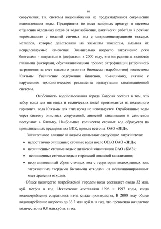 80
сооружения, т.к. системы водоснабжения не предусматривают сокращения
использования воды. Предприятия не имея запорных арматур и системы
отделения отдельных цехов от водоснабжения, фактически работали в режиме
«промывания» с подачей сточных вод с микроконцентрациями тяжелых
металлов, которые действовали на элементы экосистем, вызывая их
непредсказуемые изменения. Значительно возросло загрязнение реки
биогенами - нитратами и фосфатами в 2000 году, эти ингредиенты являются
главными факторами, обуславливающими процесс эвтрофикации (вторичного
загрязнения за счет высокого развития биомассы гидробионтов) экосистемы
Клязьмы. Увеличение содержания биогенов, по-видимому, связано с
нарушением технологического регламента эксплуатации канализационной
системы.
Особенность водопользования города Коврова состоит в том, что
забор воды для питьевых и технических целей производится из подземного
горизонта, вода Клязьмы для этих нужд не используется. Отработанные воды
через систему очистных сооружений, ливневой канализации и самотеком
поступают в Клязьму. Наибольшее количество сточных вод образуется на
промышленных предприятиях ВПК, прежде всего на ОАО «ЗИД».
Значительное влияние на водоем оказывают следующие загрязнители:
 недостаточно очищенные сточные воды после ОСБО ОАО «ЗИД»;
 неочищенные сточные воды с ливневой канализации ОАО «КМЗ»;
 неочищенные сточные воды с городской ливневой канализации;
 неорганизованный сброс сточных вод с территории водоохранных зон,
загрязненных твердыми бытовыми отходами от несанкционированных
мест хранения отходов.
Общее количество потребляемой городом воды составляет около 32 млн.
куб. метров в год. Исключение составляли 1996 и 1997 годы, когда
водопотребление сократилось из-за спада производства, В 2000 году общее
водопотребление возросло до 33,2 млн.куб.м. в год, что превысило ожидаемое
количество на 0,8 млн.куб.м. в год.
 